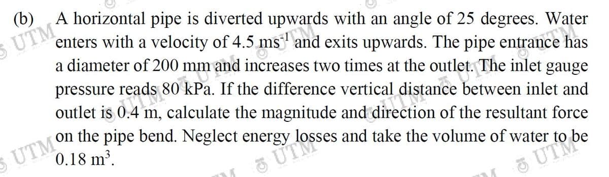 and exits upwards. The pipe entrance
S UTM
a diameter of 200 mm and increases two times at the outlet. The inlet gauge
pressure reads 80 kPa. If the difference vertical distance between inlet and
outlet is 0.4 m, calculate the magnitude and direction of the resultant force
enters with a velocity of 4.5 ms and exits upwards. The pipe entrance has
0.18 m.
5 UTM
