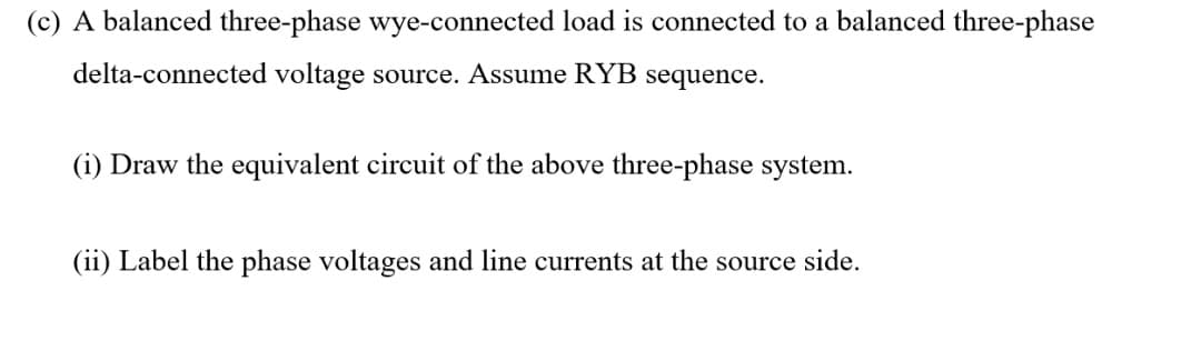 (c) A balanced three-phase wye-connected load is connected to a balanced three-phase
delta-connected voltage source. Assume RYB sequence.
(i) Draw the equivalent circuit of the above three-phase system.
(ii) Label the phase voltages and line currents at the source side.
