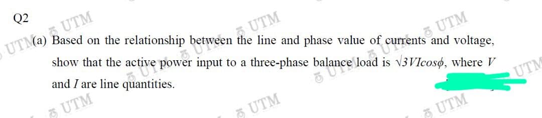 show that the active power input to a three-phase balance load is v3VIcosø, where V
etween the line and phase value of currents and voltage,
Q2
UTM2) UTM
Based on the relationship
UTM
and I are line quantities.
3 UTM
UTM
5 UTM
UTM
A UTM
