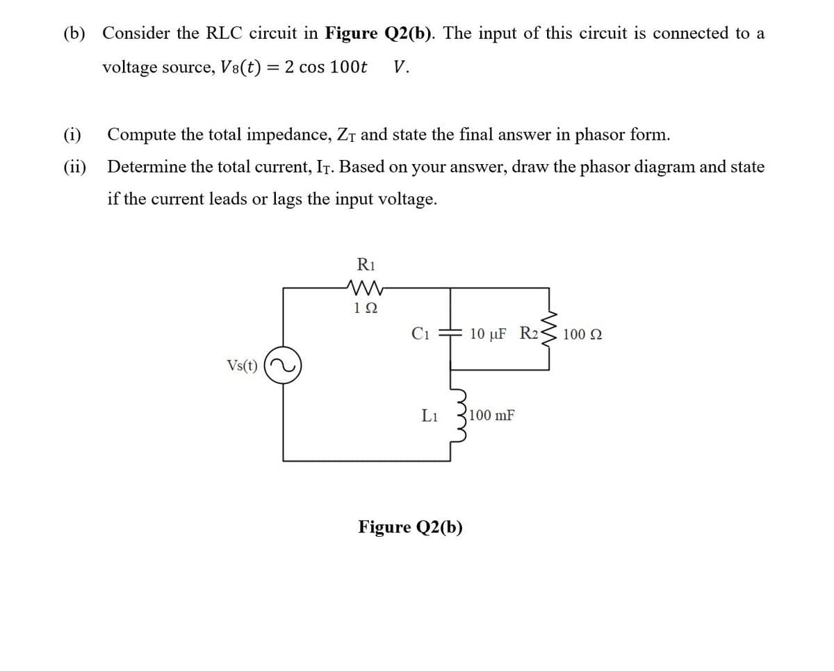 (b) Consider the RLC circuit in Figure Q2(b). The input of this circuit is connected to a
voltage source, V8(t) = 2 cos 100t
V.
%3D
(i)
Compute the total impedance, Zr and state the final answer in phasor form.
(ii) Determine the total current, IT. Based on your answer, draw the phasor diagram and state
if the current leads or lags the input voltage.
R1
12
Ci
10 µF R2
100 2
Vs(t)
L1
100 mF
Figure Q2(b)
