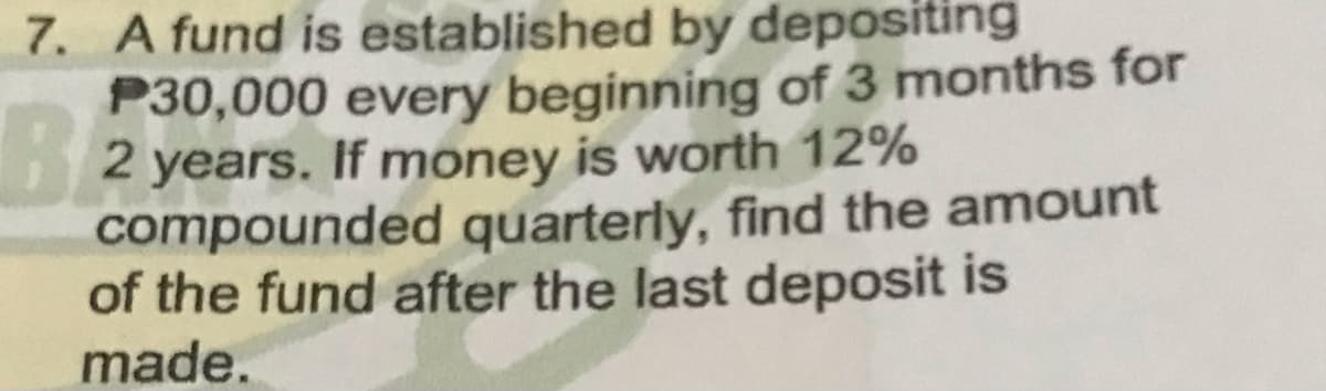 7. A fund is established by depositing
P30,000 every beginning of 3 months for
2 years. If money is worth 12%
compounded quarterly, find the amount
of the fund after the last deposit is
made.
BE
