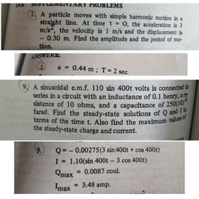 terms of the time t. Also find the maximum valua
farad. Find the steady-state solutions of Q and I
JurEmIAKT PRUBLEMS
A A particle moves with simple harmonie motion ina
straight line. At time t 0, the acceleration is 3
m/s, the velocity is I m/s and the displacement b
- 0.30 m. Find the amplitude and the perlod of mo
tion.
ANSWERN
a - 0.44 m; T=2 sec
9. A sinusoidal e.m.f. 110 sin 400t volts is connected
series in a circuit with an inductance of 0.1 henry, a
sistance of 10 ohms, and a capacitance of 250(1
farad. Find the steady-state solutions of Q and
terms of the time t. Also find the maximum valun
the steady-state charge and current.
Q=- 0.00275(3 sin 400t + cos 400t)
I- 1.10(sin 400t - 3 cos 400t)
= 0.0087 coul.
9.
Qmax
Imax
= 3.48 amp.
