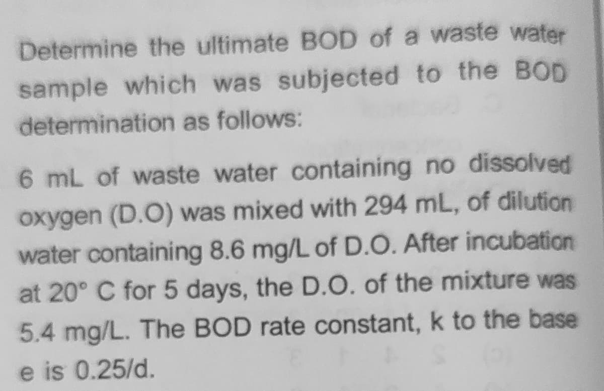 Determine the ultimate BOD of a waste water
sample which was subjected to the BOD
determination as follows:
6 mL of waste water containing no dissolved
oxygen (D.O) was mixed with 294 mL, of dilution
water containing 8.6 mg/L of D.O. After incubation
at 20° C for 5 days, the D.O. of the mixture was
5.4 mg/L. The BOD rate constant, k to the base
e is 0.25/d.