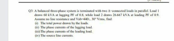 Q3: A balanced three-phase system is terminated with two A-connected loads in parallel. Load 1
draws 60 kVA at lagging PF of 0.8, while load 2 draws 26.667 kVA at leading PF of 0.9.
Assume no line resistance and Vab-440L 30° Vrms, find:
() The total power drawn by the loads.
(i) The phase currents of the lagging load.
(m) The phase currents of the leading load.
(iv) The source line currents.
