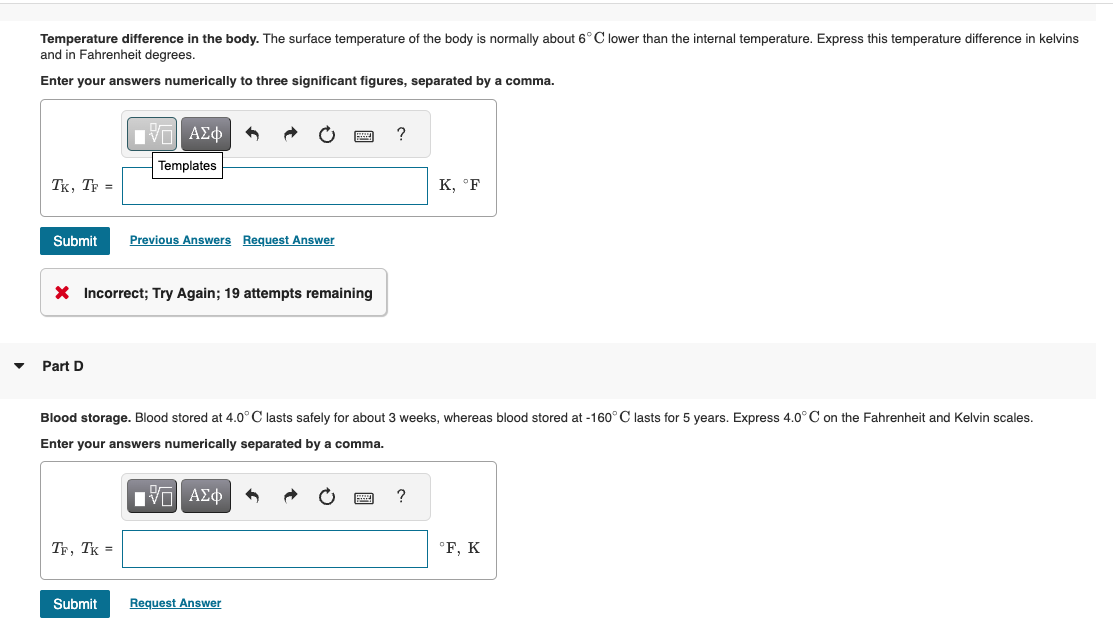 ▼
Temperature difference in the body. The surface temperature of the body is normally about 6°C lower than the internal temperature. Express this temperature difference in kelvins
and in Fahrenheit degrees.
Enter your answers numerically to three significant figures, separated by a comma.
TK, TF =
Submit
Part D
X Incorrect; Try Again; 19 attempts remaining
V—| ΑΣΦ
Templates
TF, TK =
Previous Answers Request Answer
Submit
Blood storage. Blood stored at 4.0°C lasts safely for about weeks, whereas blood stored at -160° C lasts for 5 years. Express 4.0°C on the Fahrenheit and Kelvin scales.
Enter your answers numerically separated by a comma.
ΠΕΠ ΑΣΦ
?
Request Answer
K, °F
?
°F, K