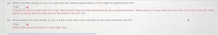 (a) What is the final velocity, in m/s, of a hoop that rolls without slipping down a 5.90 m high hill, starting from rest?
10.54
Consider the law of conservation of energy. Note that the hoop has both translational as well as rotational motion, What type(s) of energy does the hoop have at the top of the hill? What
type(s) of energy does the hoop have at the bottom of the hil? m/s
(b) What would be the final velocity, in m/s, if a disk of the same mass and radius as the hoop rolled down the hill?
10.84
What is the moment of inertia of a solid disk? m/s.