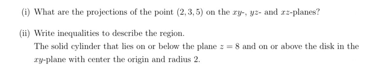 (i) What are the projections of the point (2, 3, 5) on the xy-, yz- and rz-planes?
(ii) Write inequalities to describe the region.
The solid cylinder that lies on or below the plane z = 8 and on or above the disk in the
xy-plane with center the origin and radius 2.
