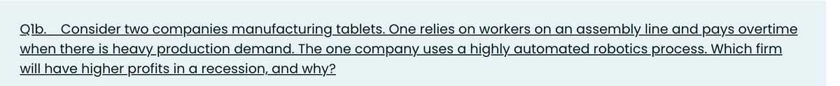 Qlb. Consider two companies manufacturing tablets. One relies on workers on an assembly line and pays overtime
when there is heavy_production demand. The one company uses a highly automated robotics process. Which firm
will have higher profits in a recession, and why?