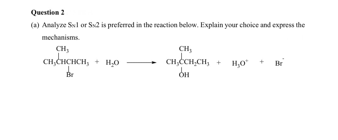 Question 2
(a) Analyze SNl or Sn2 is preferred in the reaction below. Explain your choice and express the
mechanisms.
CH3
CH3
CH,CHCHCH,
Br
+ H,0
CH,CCH,CH,
H,0*
+
Br
