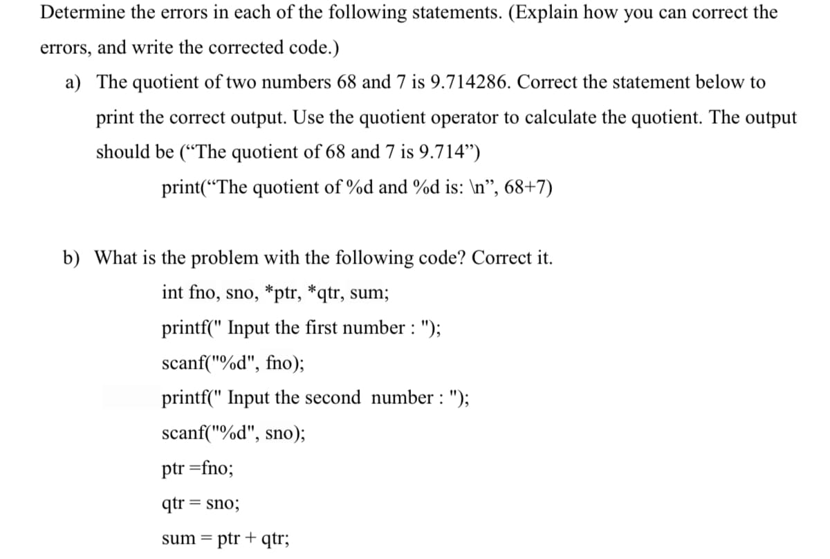 Determine the errors in each of the following statements. (Explain how you can correct the
errors, and write the corrected code.)
a) The quotient of two numbers 68 and 7 is 9.714286. Correct the statement below to
print the correct output. Use the quotient operator to calculate the quotient. The output
should be (“The quotient of 68 and 7 is 9.714")
print(“The quotient of %d and %d is: \n", 68+7)
b) What is the problem with the following code? Correct it.
int fno, sno, *ptr, *qtr, sum;
printf(" Input the first number : ");
scanf("%d", fno);
printf(" Input the second number : ");
scanf("%d", sno);
ptr =fno;
qtr = sno;
sum =
ptr + qtr;
