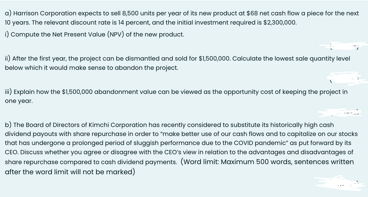 a) Harrison Corporation expects to sell 8,500 units per year of its new product at $68 net cash flow a piece for the next
10 years. The relevant discount rate is 14 percent, and the initial investment required is $2,300,000.
i) Compute the Net Present Value (NPV) of the new product.
ii) After the first year, the project can be dismantled and sold for $1,500,000. Calculate the lowest sale quantity level
below which it would make sense to abandon the project.
iii) Explain how the $1,500,000 abandonment value can be viewed as the opportunity cost of keeping the project in
one year.
b) The Board of Directors of Kimchi Corporation has recently considered to substitute its historically high cash
dividend payouts with share repurchase in order to "make better use of our cash flows and to capitalize on our stocks
that has undergone a prolonged period of sluggish performance due to the COVID pandemic" as put forward by its
CEO. Discuss whether you agree or disagree with the CEO's view in relation to the advantages and disadvantages of
share repurchase compared to cash dividend payments. (Word limit: Maximum 500 words, sentences written
after the word limit will not be marked)
=