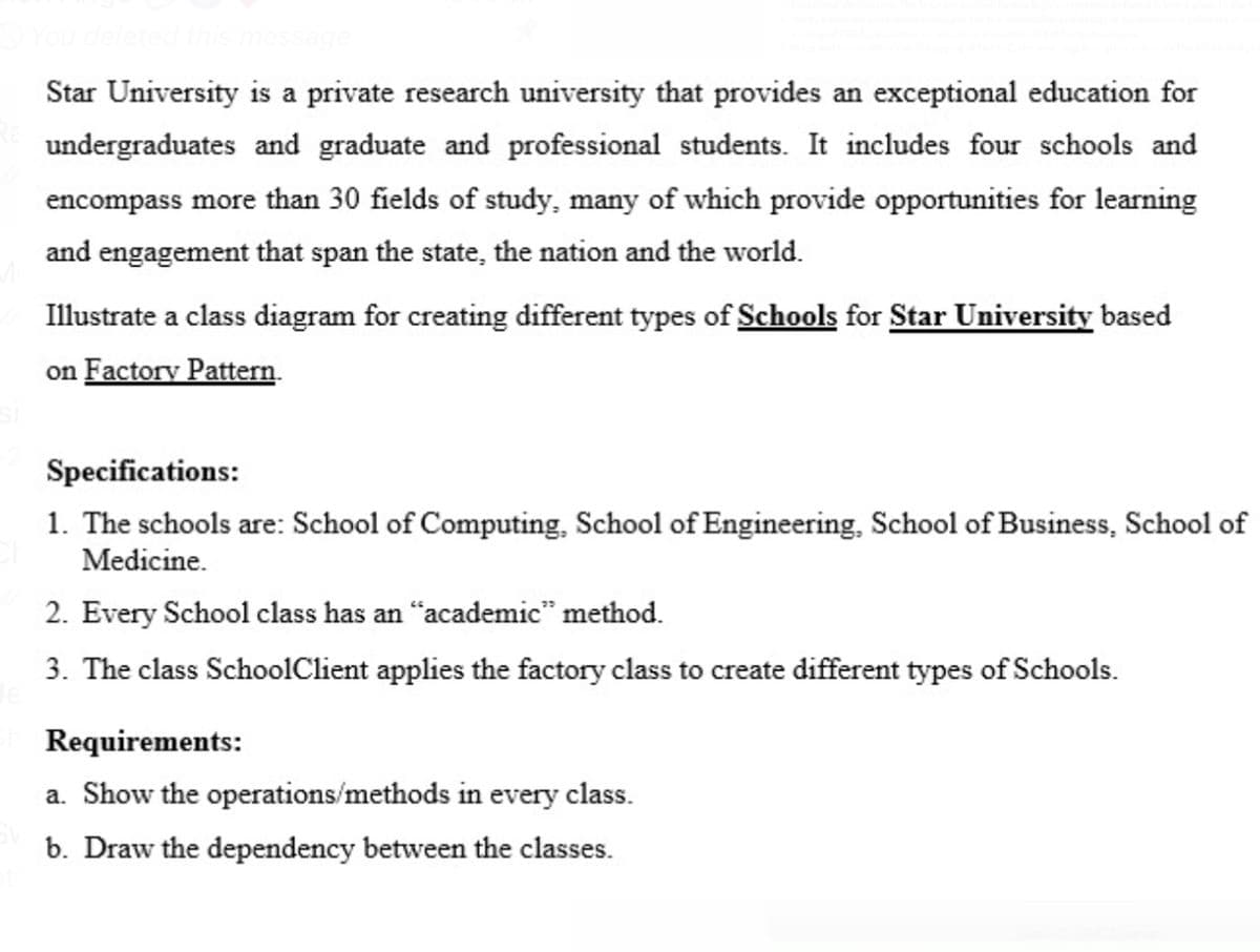 You deleted this message
Star University is a private research university that provides an exceptional education for
undergraduates and graduate and professional students. It includes four schools and
encompass more than 30 fields of study, many of which provide opportunities for learning
and engagement that span the state, the nation and the world.
Illustrate a class diagram for creating different types of Schools for Star University based
on Factory Pattern.
Specifications:
1. The schools are: School of Computing, School of Engineering, School of Business, School of
Medicine.
2. Every School class has an "academic" method.
3. The class SchoolClient applies the factory class to create different types of Schools.
Requirements:
a. Show the operations/methods in every class.
b. Draw the dependency between the classes.