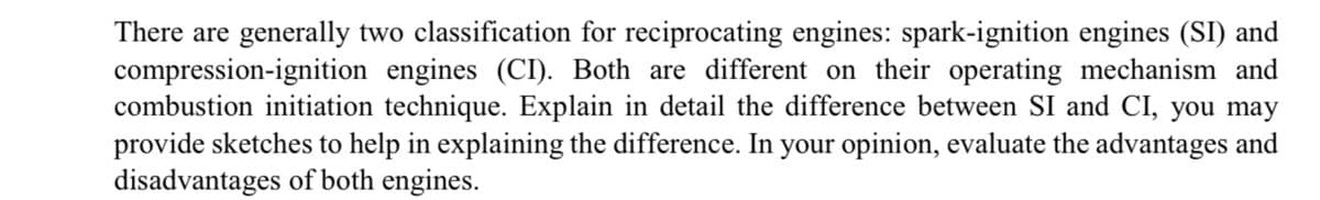 There are generally two classification for reciprocating engines: spark-ignition engines (SI) and
compression-ignition engines (CI). Both are different on their operating mechanism and
combustion initiation technique. Explain in detail the difference between SI and CI, you may
provide sketches to help in explaining the difference. In your opinion, evaluate the advantages and
disadvantages of both engines.