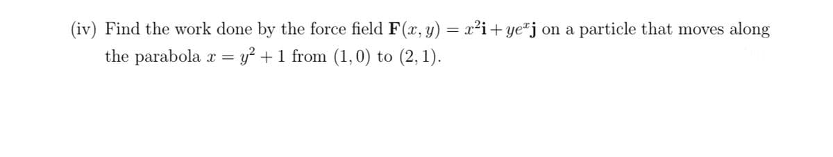 (iv) Find the work done by the force field F(x, y) = x²i+yeªj on a particle that moves along
the parabola x = y² + 1 from (1,0) to (2, 1).