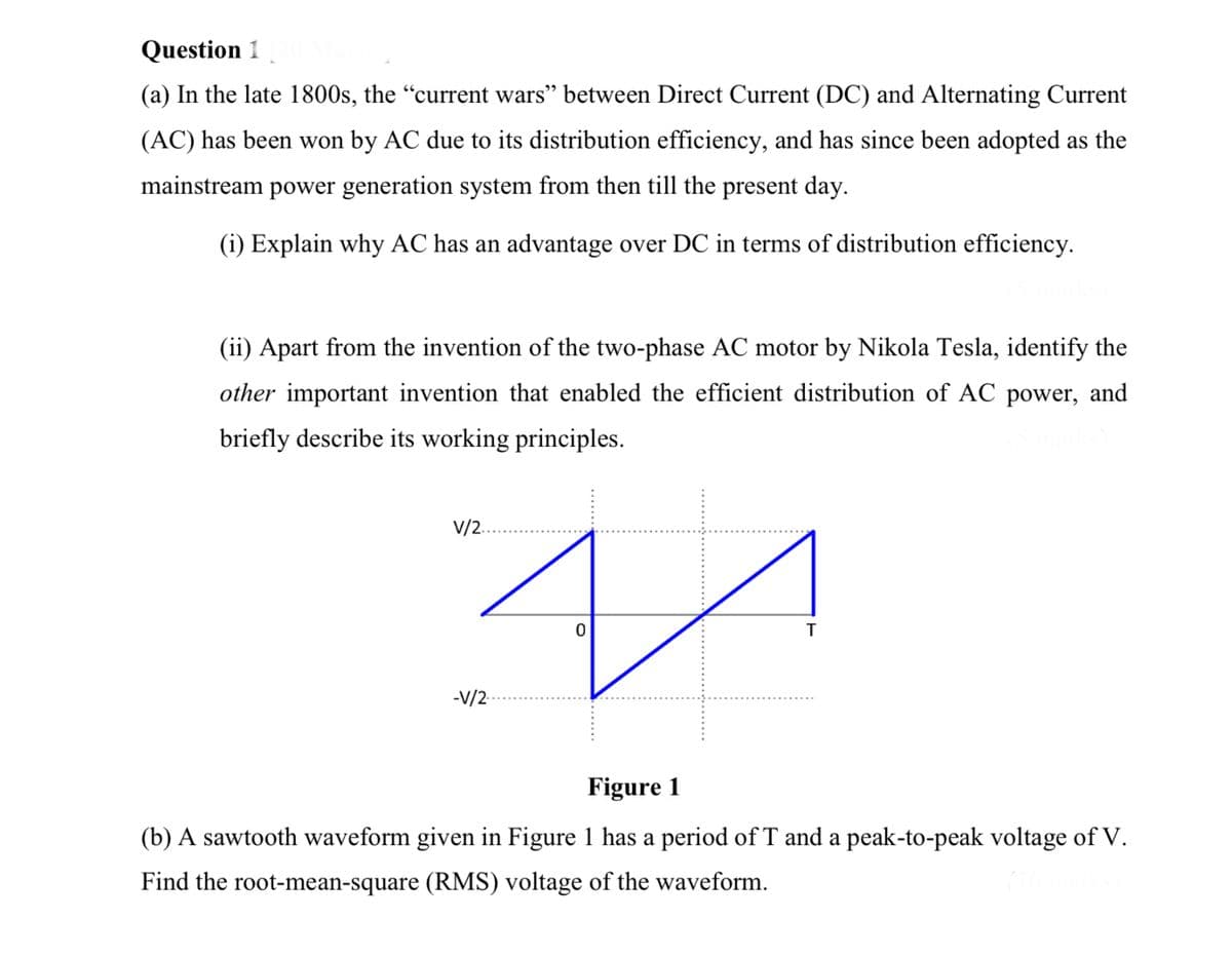 Question 1
(a) In the late 1800s, the “current wars" between Direct Current (DC) and Alternating Current
(AC) has been won by AC due to its distribution efficiency, and has since been adopted as the
mainstream power generation system from then till the present day.
(i) Explain why AC has an advantage over DC in terms of distribution efficiency.
(ii) Apart from the invention of the two-phase AC motor by Nikola Tesla, identify the
other important invention that enabled the efficient distribution of AC power, and
briefly describe its working principles.
V/2.
-V/2
Figure 1
(b) A sawtooth waveform given in Figure 1 has a period of T and a peak-to-peak voltage of V.
Find the root-mean-square (RMS) voltage of the waveform.
