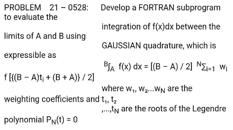 PROBLEM 21 - 0528:
to evaluate the
Develop a FORTRAN subprogram
integration of f(x)dx between the
limits of A and B using
GAUSSIAN quadrature, which is
expressible as
BJA f(x) dx = [(B - A) / 2] NEi=1 Wi
f [{(B - A)t; + (B + A)} / 2]
where w,, w...WN are the
weighting coefficients and t, t,
..,tN are the roots of the Legendre
polynomial PN(t) = 0
