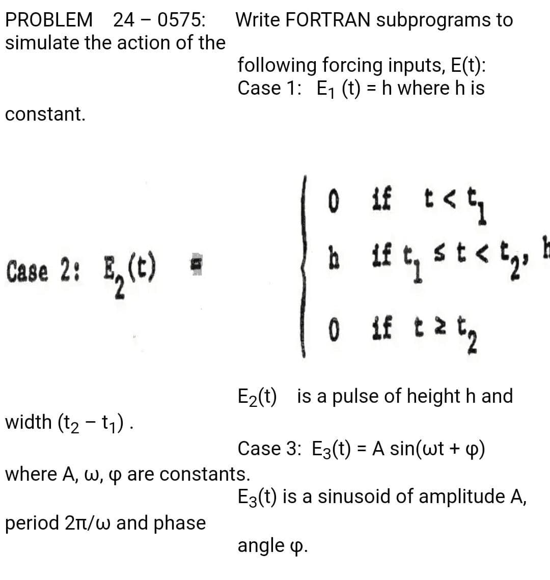 PROBLEM 24 – 0575:
Write FORTRAN subprograms to
simulate the action of the
following forcing inputs, E(t):
Case 1: E, (t) = h where h is
constant.
st<
Case 2: E,(C)
0 if
if t 2
E2(t) is a pulse of height h and
width (t2 - t1) .
Case 3: E3(t) = A sin(wt + p)
where A, w, p are constants.
E3(t) is a sinusoid of amplitude A,
period 2n/w and phase
angle p.
