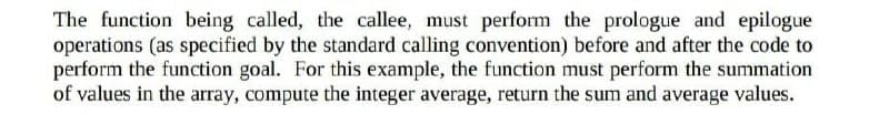 The function being called, the callee, must perform the prologue and epilogue
operations (as specified by the standard calling convention) before and after the code to
perform the function goal. For this example, the function must perform the summation
of values in the array, compute the integer average, return the sum and average values.
