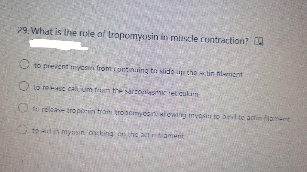 29. What is the role of tropomyosin in muscle contraction?
O to prevent myosin from continuing to slide up the actin filament
O to release calcium from the sarcoplasmic reticulum
to release troponin from tropomyosin, allowing myosin to bind to actin filament
to aid in myosin 'cocking' on the actin filament
