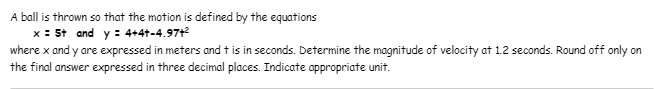 A ball is thrown so that the motion is defined by the equations
x : 5t and y : 4+4+-4.97t²
where x and y are expressed in meters and t is in seconds. Determine the magnitude of velocity at 1.2 seconds. Round off only on
the final answer expressed in three decimal places. Indicate appropriate unit.
