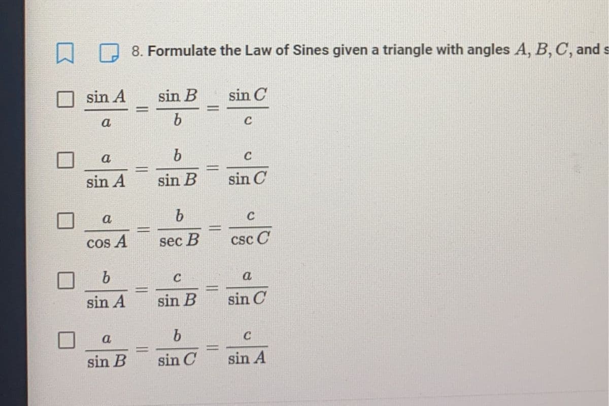 口
8. Formulate the Law of Sines given a triangle with angles A, B, C, and s
sin A
sin B
sin C
%3D
%3D
а
C
a
C
%3D
%3D
sin A
sin B
sin C
a
COs A
sec B
csc C
b.
C
a
%3D
%3D
sin A
sin B
sin C
a
b.
C
%3D
sin B
sin C
sin A
