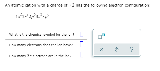 An atomic cation with a charge of +2 has the following electron configuration:
6. 2
1s 2s 2p°3s´3p`
What is the chemical symbol for the ion?
How many electrons does the ion have?
?
How many 3s electrons are in the ion?
