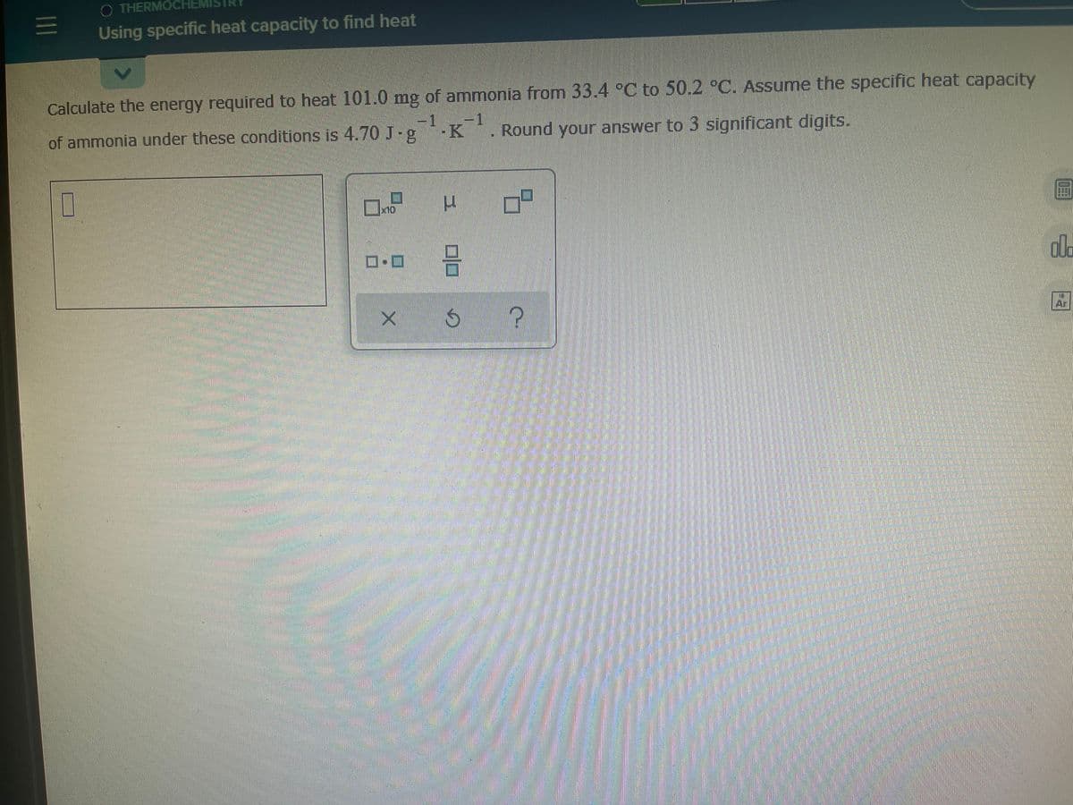 O THERMOCHEMI
三
Using specific heat capacity to find heat
Calculate the energy required to heat 101.0 mg of ammonia from 33.4 °C to 50.2 °C. Assume the specific heat capacity
-1
of ammonia under these conditions is 4.70 J-g
K
Round your answer to 3 significant digits.
口
x10
圖
ロ回
ala
Ar
の
