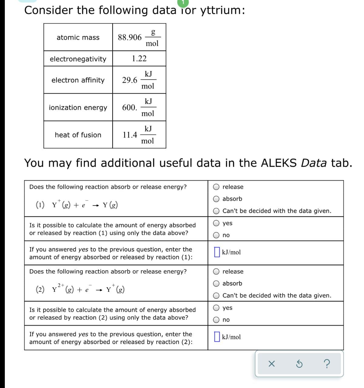 Consider the following data Tor yttrium:
88.906
mol
atomic mass
electronegativity
1.22
kJ
29.6
mol
electron affinity
kJ
600.
mol
ionization energy
kJ
11.4
mol
heat of fusion
You may find additional useful data in the ALEKS Data tab.
Does the following reaction absorb or release energy?
release
absorb
(1) Y (g) + e
Y (g)
Can't be decided with the data given.
yes
Is it possible to calculate the amount of energy absorbed
or released by reaction (1) using only the data above?
no
If you answered yes to the previous question, enter the
amount of energy absorbed or released by reaction (1):
kJ/mol
Does the following reaction absorb or release energy?
release
absorb
2+
(2) Y (g) + e
- Y (g)
Can't be decided with the data given.
yes
Is it possible to calculate the amount of energy absorbed
or released by reaction (2) using only the data above?
no
If you answered yes to the previous question, enter the
amount of energy absorbed or released by reaction (2):
|KJ/mol
?
