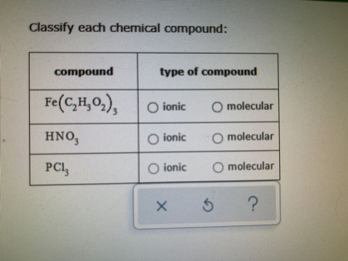 **Classify Each Chemical Compound**

**Instructions:** Identify whether each given chemical compound is ionic or molecular by checking the appropriate option.

| Compound         | Type of Compound          |
|------------------|---------------------------|
| Fe(C\(_2\)H\(_3\)O\(_2\))\(_3\) | ☐ Ionic  ☐ Molecular  |
| HNO\(_3\)             | ☐ Ionic  ☐ Molecular  |
| PCl\(_3\)             | ☐ Ionic  ☐ Molecular  |

**Explanation of Options:**
- **Ionic Compounds:** These consist of positive and negative ions held together by electrostatic forces. Typically, they form between metals and non-metals.
- **Molecular Compounds (Covalent Compounds):** These consist of molecules formed by atoms of non-metals sharing electrons through covalent bonds.