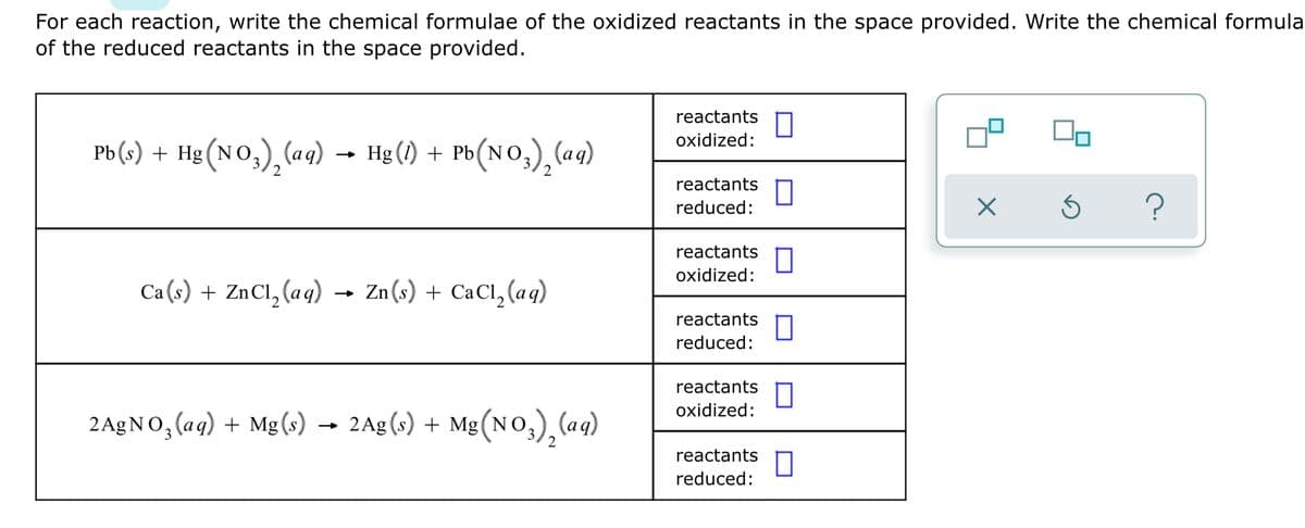 For each reaction, write the chemical formulae of the oxidized reactants in the space provided. Write the chemical formula
of the reduced reactants in the space provided.
reactants
oxidized:
Pb (s) + Hg (NO,),(aq)
Hg (1) + Pb(NO,), (aq)
2
reactants
reduced:
reactants
oxidized:
Ca (s) + ZnCl, (aq) → Zn(s) + CaCl, (aq)
reactants
reduced:
reactants
oxidized:
2 A£NO, (aq) + Mg(s)
2Ag (s) + Mg(No,) (aq)
reactants
reduced:
