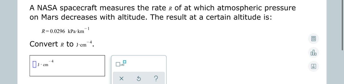 A NASA spacecraft measures the rate R of at which atmospheric pressure
on Mars decreases with altitude. The result at a certain altitude is:
- 1
R=0.0296 kPa·km
-4
Convert r to j·cm
ala
4
J•cm
x10
18
Ar
