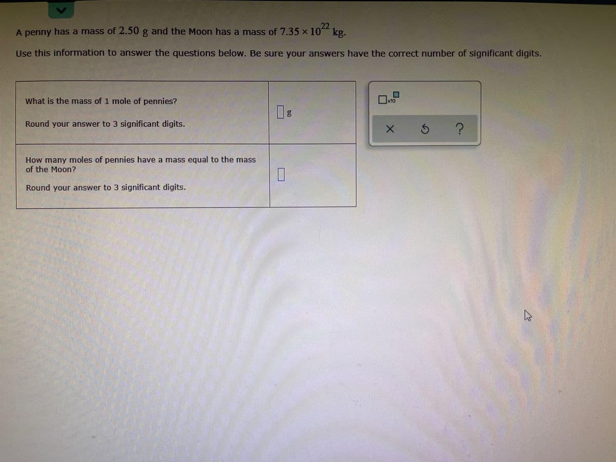 22
kg.
A penny has a mass of 2.50 g and the Moon has a mass of 7.35 x 10*
Use this information to answer the questions below. Be sure your answers have the correct number of significant digits.
What is the mass of 1 mole of pennies?
x10
Round your answer to 3 significant digits.
How many moles of pennies have a mass equal to the mass
of the Moon?
Round your answer to 3 significant digits.
