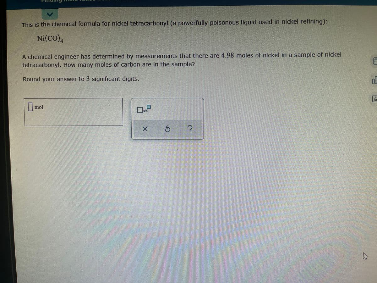 This is the chemical formula for nickel tetracarbonyl (a powerfully poisonous liquid used in nickel refining):
Ni(CO)4
A chemical engineer has determined by measurements that there are 4.98 moles of nickel in a sample of nickel
tetracarbonyl. How many moles of carbon are in the sample?
Round your answer to 3 significant digits.
| mol
x10
券
