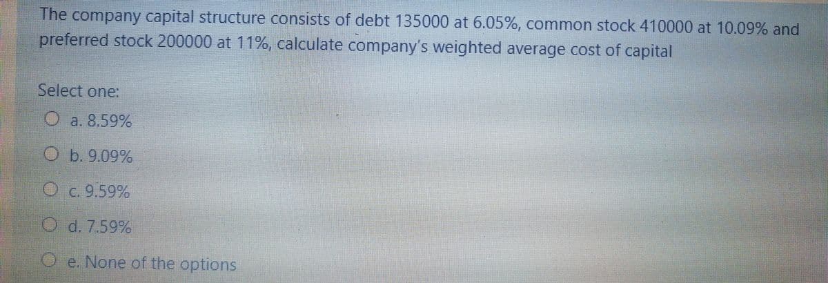 The company capital structure consists of debt 135000 at 6.05%, common stock 410000 at 10.09% and
preferred stock 200000 at 11%, calculate company's weighted average cost of capital
Select one:
Oa. 8,59%
O b.9.09%
Oc. 9.59%
O d. 7.59%
Oe. None of the options
