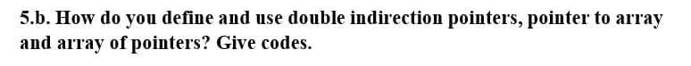 5.b. How do you define and use double indirection pointers, pointer to array
and array of pointers? Give codes.
