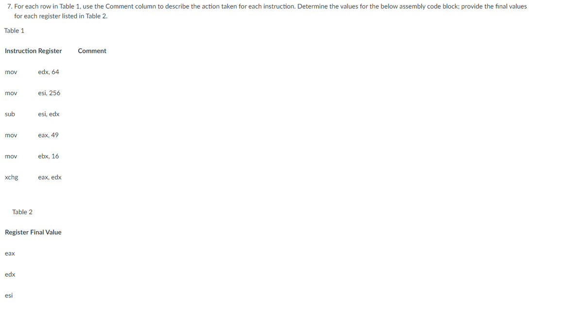 7. For each row in Table 1, use the Comment column to describe the action taken for each instruction. Determine the values for the below assembly code block; provide the final values
for each register listed in Table 2.
Table 1
Instruction Register
mov
mov
sub
mov
mov
xchg
Table 2
eax
edx
edx, 64
esi
esi, 256
esi, edx
eax, 49
Register Final Value
ebx, 16
eax, edx
Comment