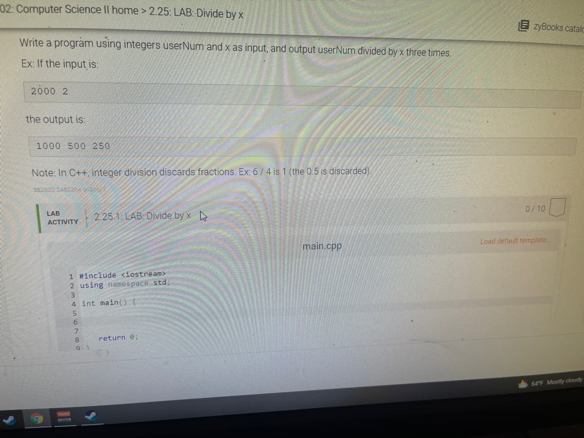 02: Computer Science II home > 2.25: LAB: Divide by x
E zyBooks catalo
Write a program using integers userNum and x as input, and output userNum divided by x three times.
Ex: If the input is:
2000 2
the output is:
1000 500 250
Note: In C++, integer division discards fractions. Ex: 6/4 is 1 (the 0.5 is discarded).
382800 2462264 c
0/10
LAB
2.25.1: LAB: Divide by x
ACTIVITY
Load default template.
main.cpp
1 #include <iostream>
2 using namespace std;
3.
4 int main() {
6.
7.
8.
return e;
64 F Mostly cloudy
MOICE
MEETER
