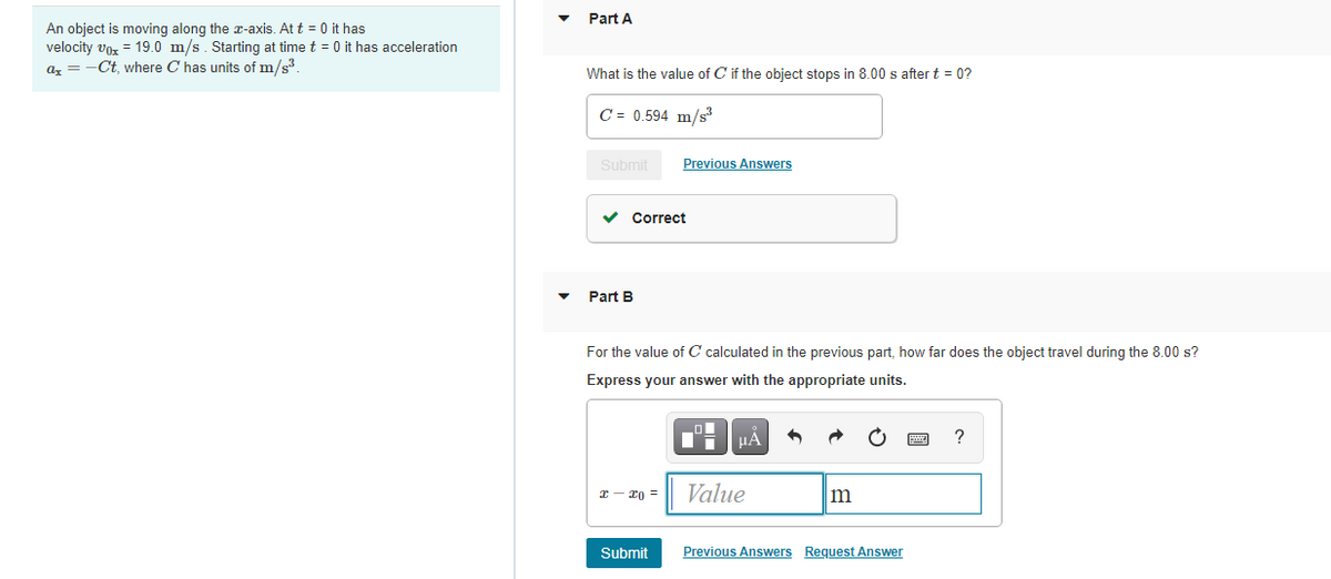Part A
An object is moving along the a-axis. At t = 0 it has
velocity vor = 19.0 m/s. Starting at time t = 0 it has acceleration
az = -Ct, where C has units of m/s.
What is the value of C if the object stops in 8.00 s after t = 0?
C = 0.594 m/s
Submit
Previous Answers
Correct
Part B
For the value of C calculated in the previous part, how far does the object travel during the 8.00 s?
Express your answer with the appropriate units.
HA
?
x - xo =
Value
m
Submit
Previous Answers Request Answer
