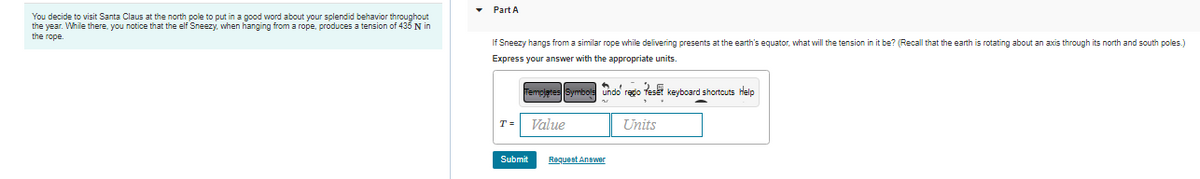 You decide to visit Santa Claus at the north pole to put in a good word about your splendid behavior throughout
the year. While there, you notice that the elf Sneezy, when hanging from a rope, produces a tension of 435 N in
the rope.
Part A.
If Sneezy hangs from a similar rope while delivering presents at the earth's equator, what will the tension in it be? (Recall that the earth is rotating about an axis through its north and south poles.)
Express your answer with the appropriate units.
Templates Symbols undo' rego Reset keyboard shortcuts Help
Value
Units
Submit
Request Answer
