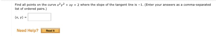 Find all points on the curve x2y2 + xy = 2 where the slope of the tangent line is -1. (Enter your answers as a comma-separated
list of ordered pairs.)
(x, y) =
Need Help?
Read It
