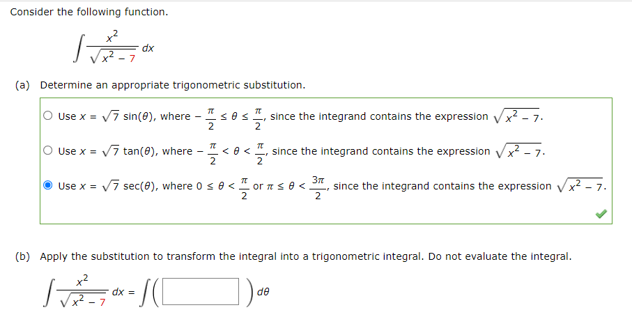 Consider the following function.
x2
dx
7
(a) Determine an appropriate trigonometric substitution.
O Use x =
Vī sin(e), where -
2
2
since the integrand contains the expression
2
7.
V7 tan(0), where
since the integrand contains the expression x2 - 7.
2
Use x =
Use x = V7 sec(e), where 0 <e < " or n s e <
since the integrand contains the expression
2
x2
- 7.
2
(b) Apply the substitution to transform the integral into a trigonometric integral. Do not evaluate the integral.
de
x² - 7
= xp
