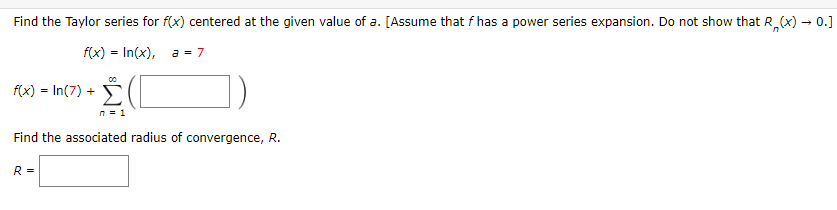 Find the Taylor series for f(x) centered at the given value of a. [Assume that f has a power series expansion. Do not show that R₂(x) → 0.]
f(x) = In(x), a = 7
f(x) = In (7) +
Σ
n = 1
Find the associated radius of convergence, R.
R =