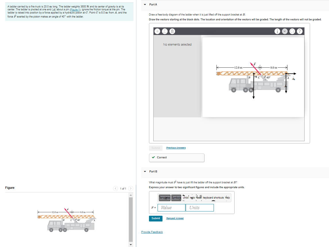 Part A
A ladder carried by a fire truck is 20.0 m long. The ladder weights 3800 N and its center of gravity is at its
center. The ladder is pivoted at one end (A) about a pin (Figure 1): ignore the friction torque at the pin. The
ladder is raised into position by a force applied by a hydraulic piston at C. Point C is 8.0 m from A, and the
force Fexerted by the piston makes an angle of 40° with the ladder.
Draw a free-body diagram of the ladder when it is just lifted off the support bracket at B.
Draw the vectors starting at the black dots. The location and orientation of the vectors will be graded. The length of the vectors will not be graded.
No elements selected
12.0 m
8.0 m
B
eg
An
Submit
Prevlous Anawere
v Correct
• Part B
What magnitude must F have to just lift the ladder off the support bracket at B?
Figure
(< 1 of 1>
Express your answer to two significant figures and include the appropriate units.
Templetes Symbols uhdo' redo fese keyboard shortcuts Help
F =
Value
Units
8,0 m
Submit
Requeet Answer
Provide Feedback
