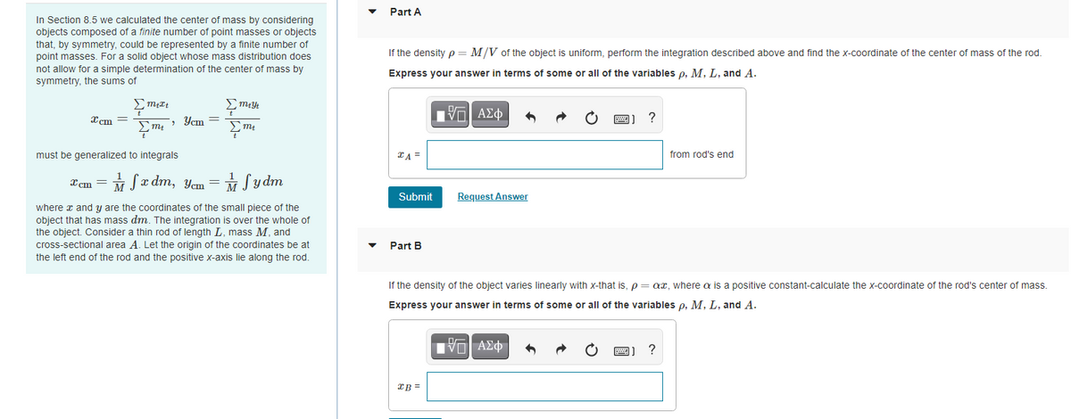 Part A
In Section 8.5 we calculated the center of mass by considering
objects composed of a finite number of point masses or objects
that, by symmetry, could be represented by a finite number of
point masses. For a solid object whose mass distribution does
not allow for a simple determination of the center of mass by
symmetry, the sums of
If the density p = M/V of the object is uniform, perform the integration described above and find the x-coordinate of the center of mass of the rod.
Express your answer in terms of some or all of the variables p, M, L, and A.
Xcm =
> Ycm =
?
must be generalized to integrals
TA =
from rod's end
Xem = M Sx dm, Yem = M Sy dm
Submit
Request Answer
where x and y are the coordinates of the small piece of the
object that has mass dm. The integration is over the whole of
the object. Consider a thin rod of length L, mass M, and
cross-sectional area A. Let the origin of the coordinates be at
Part B
the left end of the rod and the positive x-axis lie along the rod.
If the density of the object varies linearly with x-that is, p= ax, where a is a positive constant-calculate the x-coordinate of the rod's center of mass.
Express your answer in terms of some or all of the variables p, M, L, and A.
IB =
