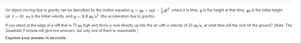 An object moving due to gravity can be described by the motion equation y = yo + vot –gt?, where t is time, y is the height at that time, yo is the initial height
(at t= 0), vo is the initial velocity, and g = 9.8 m/s² (the acceleration due to gravity).
If you stand at the edge of a cliff that is 75 m high and throw a rock directly up into the air with a velocity of 20 m/s, at what time will the rock hit the ground? (Note: The
Quadratic Formula will give two answers, but only one of them is reasonable.)
Express your answer in seconds.
