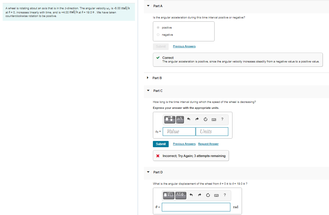 Part A
A wheel is rotating about an axis that is in the 2-direction. The angular velocity w; is -6.00 rad/s
at t = 0, increases linearly with time. and is +4.00 rad/s at t= 19.0 s. We have taken
counterclockwise rotation to be positive.
Is the angular acceleration during this time interval positive or negative?
O positive
O negative
Submit
Previous Answers
v Correct
The angular acceleration is positive, since the angular velocity increases steadily from a negative value to a positive value.
Part B
Part C
How long is the time interval during which the speed of the wheel is decreasing?
Express your answer with the appropriate units.
O
ta =
Value
Units
Submit
Previous Answers Request Answer
X Incorrect; Try Again; 3 attempts remaining
Part D
What is the angular displacement of the wheel fromt= 0s to t= 19.0 s ?
ΑΣφ.
rad
