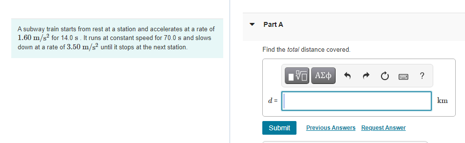 Part A
A subway train starts from rest at a station and accelerates at a rate of
1.60 m/s? for 14.0 s. It runs at constant speed for 70.0 s and slows
down at a rate of 3.50 m/s² until it stops at the next station.
Find the total distance covered.
?
d =
km
Submit
Previous Answers Request Answer
