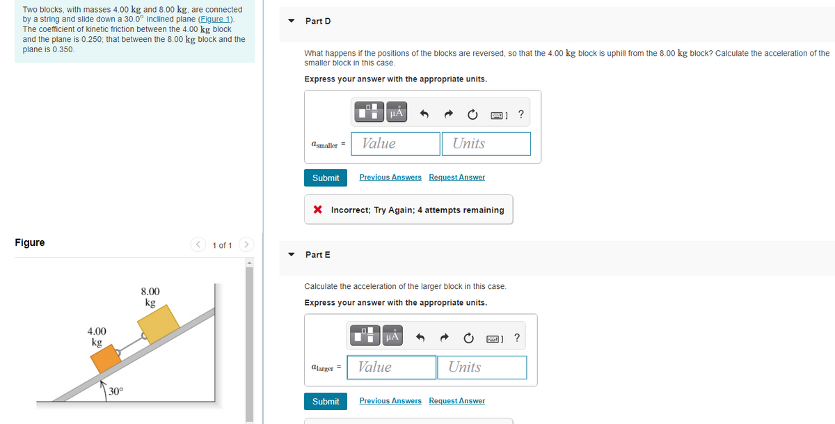 Two blocks, with masses 4.00 kg and 8.00 kg, are connected
by a string and slide down a 30.0° inclined plane (Figure 1).
The coefficient of kinetic friction between the 4.00 kg block
and the plane is 0.250; that between the 8.00 kg block and the
Part D
plane is 0.350.
What happens if the positions of the blocks are reversed, so that the 4.00 kg block is uphill from the 8.00 kg block? Calculate the acceleration of the
smaller block in this case.
Express your answer with the appropriate units.
HÀ
?
Value
Units
asmaller
Submit
Previous Answers Request Answer
X Incorrect; Try Again; 4 attempts remaining
Figure
< 1 of 1
Part E
Calculate the acceleration of the larger block in this case.
8.00
kg
Express your answer with the appropriate units.
4.00
HẢ
kg
Alarger =
Value
Units
30°
Submit
Previous Answers Request Answer
