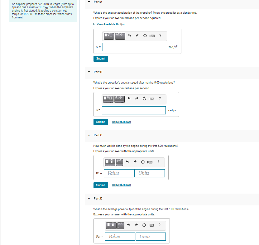 Part A
An airplane propeller is 2.98 m in length (from tip to
tip) and has a mass of 107 kg. When the airplane's
engine is first started, it applies a constant net
torque of 1870 N - m to the propeller, which starts
from rest.
What is the angular acceleration of the propeller? Model the propeller as a slender rod.
Express your answer in radians per second squared.
• View Available Hint(s)
rad/s
Submit
Part B
What is the propeller's angular speed after making 5.00 revolutions?
Express your answer in radians per second.
rad/s
Submit
Request Anewer
Part C
How much work is done by the engine during the first 5.00 revolutions?
Express your answer with the appropriate units.
HA
?
w = Value
Units
Submit
Request Anewer
Part D
What is the average power output of the engine during the first 5.00 revolutions?
Express your answer with the appropriate units.
Pav =
Value
Units
