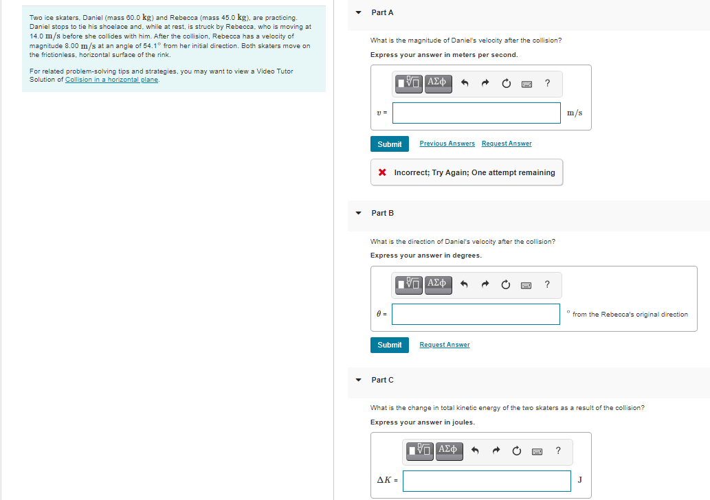 Part A
Two ice skaters, Daniel (mass 60.0 kg) and Rebecca (mass 45.0 kg), are practicing.
Daniel stops to tie his shoelace and, while at rest, is struck by Rebecca, who is moving at
14.0 m/s before she collides with him. After the collision, Rebecca has a velocity of
magnitude 8.00 m/s at an angle of 54.1° from her initial direction. Both skaters move on
the frictionless, horizontal surface of the rink.
What is the magnitude of Daniel's velocity after the collision?
Express your answer in meters per second.
For related problem-solving tips and strategies, you may want to view a Video Tutor
Solution of Collision in a horizontal plane.
圖
m/s
Submit
Previous Answers Request Answer
X Incorrect; Try Again; One attempt remaining
Part B
What is the direction of Daniel's velocity after the collision?
Express your answer in degrees.
0 =
° from the Rebecca's original direction
Submit
Request Answer
Part C
What is the change in total kinetic energy of the two skaters as a result of the collision?
Express your answer in joules.
Πνα ΑΣφ
AK =
J
